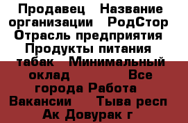 Продавец › Название организации ­ РодСтор › Отрасль предприятия ­ Продукты питания, табак › Минимальный оклад ­ 23 000 - Все города Работа » Вакансии   . Тыва респ.,Ак-Довурак г.